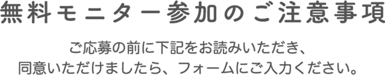 無料モニター参加のご注意事項　ご応募の前に下記をお読みいただき、同意いただけましたら、フォームにご入力ください。