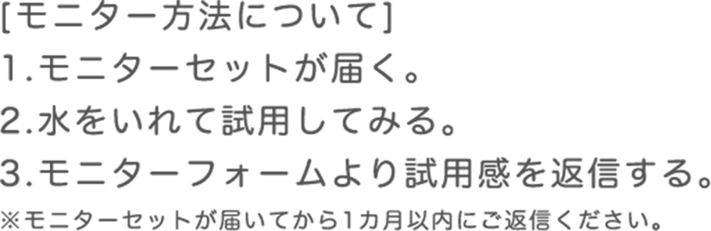 モニター方法について 1.モニターセットが届く。 2.水をいれて試用してみる。 3.モニターフォームより試用感を返信する。 ※モニターセットが届いてから1カ月以内にご返信ください。