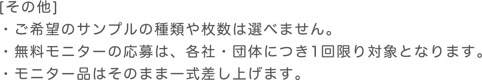 その他 ・ご希望のサンプルの種類や枚数は選べません。 ・無料モニターの応募は、各社・団体・ご家族1組につき1回限り対象となります。 ・モニター品はそのまま一式差し上げます。