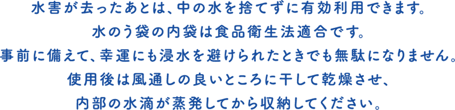 水害が去ったあとは、中の水を捨てずに有効利用できます。水のう袋の内袋は食品衛生法適合です。事前に備えて、幸運にも浸水を避けられたときでも無駄になりません。使用後は風通しの良いところに干して乾燥させ、内部の水滴が蒸発してから収納してください。