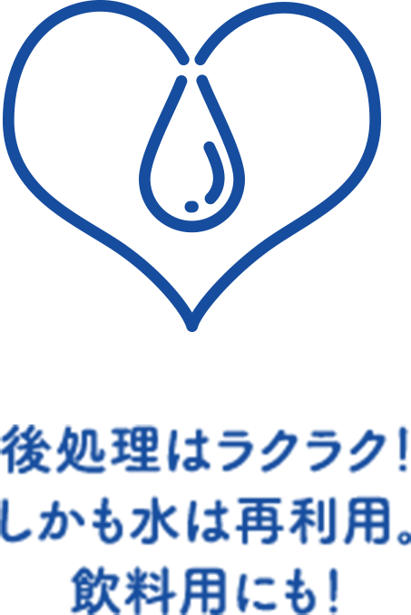 後処理はラクラク！しかも水は再利用、飲料用にも！